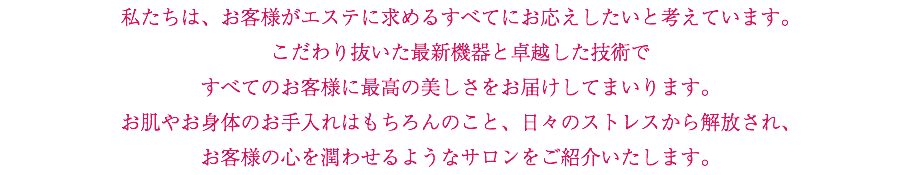 私たちは、お客様がエステに求めるすべてにお応えしたいと考えています。 こだわり抜いた最新機器と卓越した技術で すべてのお客様に最高の美しさをお届けしてまいります。 お肌やお身体のお手入れはもちろんのこと、日々のストレスから解放され、 お客様の心を潤わせるようなサロンをご紹介いたします。 